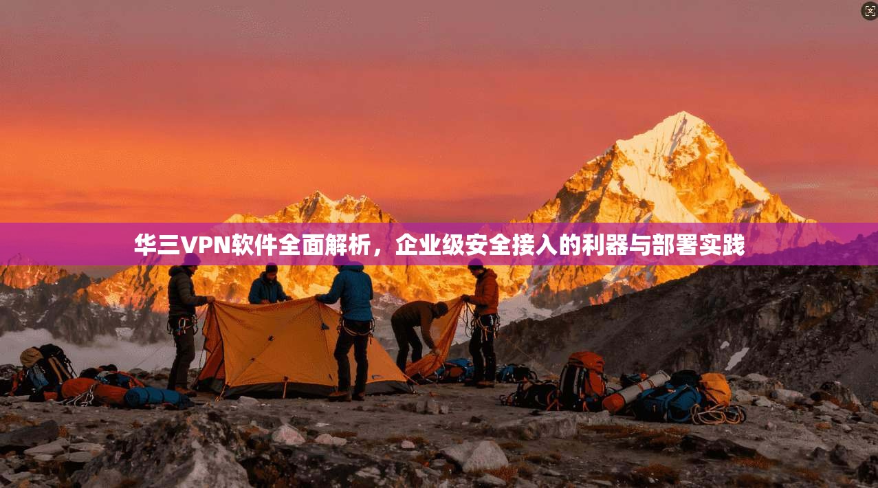 华三VPN软件全面解析，企业级安全接入的利器与部署实践