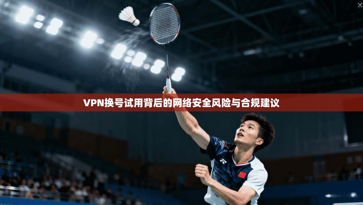 VPN换号试用背后的网络安全风险与合规建议