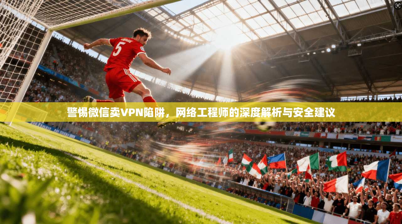 警惕微信卖VPN陷阱，网络工程师的深度解析与安全建议