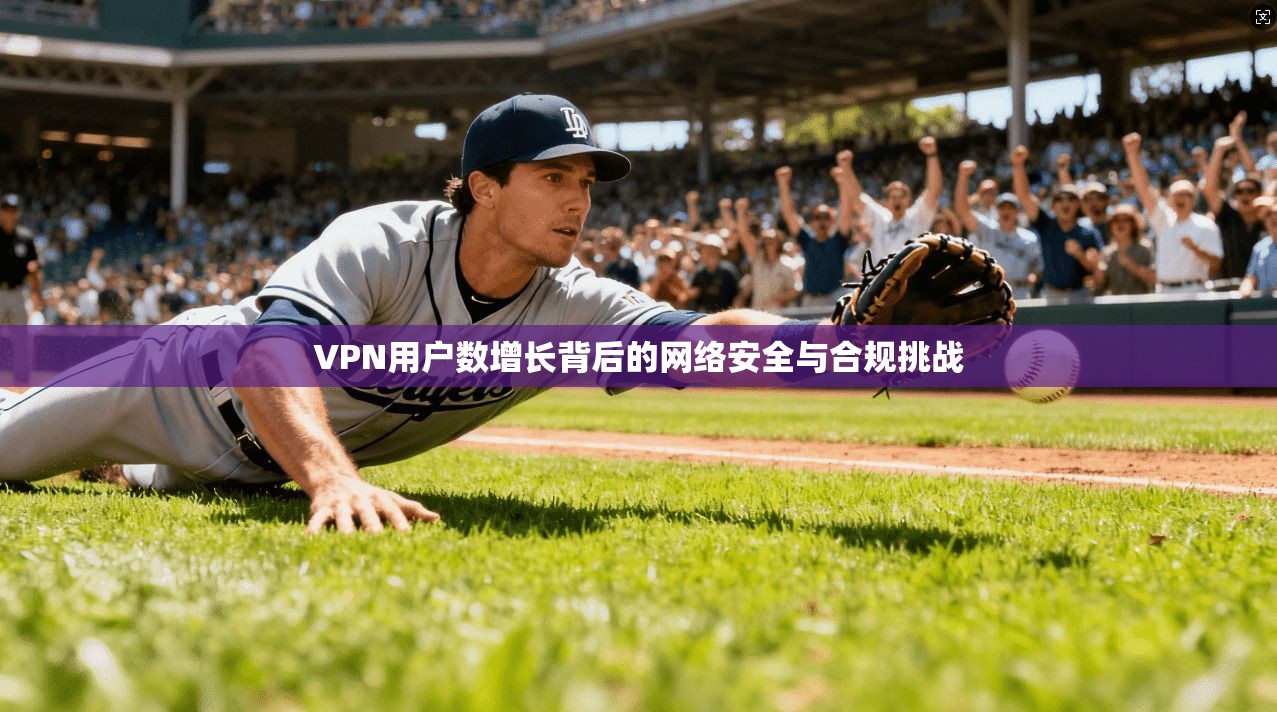 VPN用户数增长背后的网络安全与合规挑战