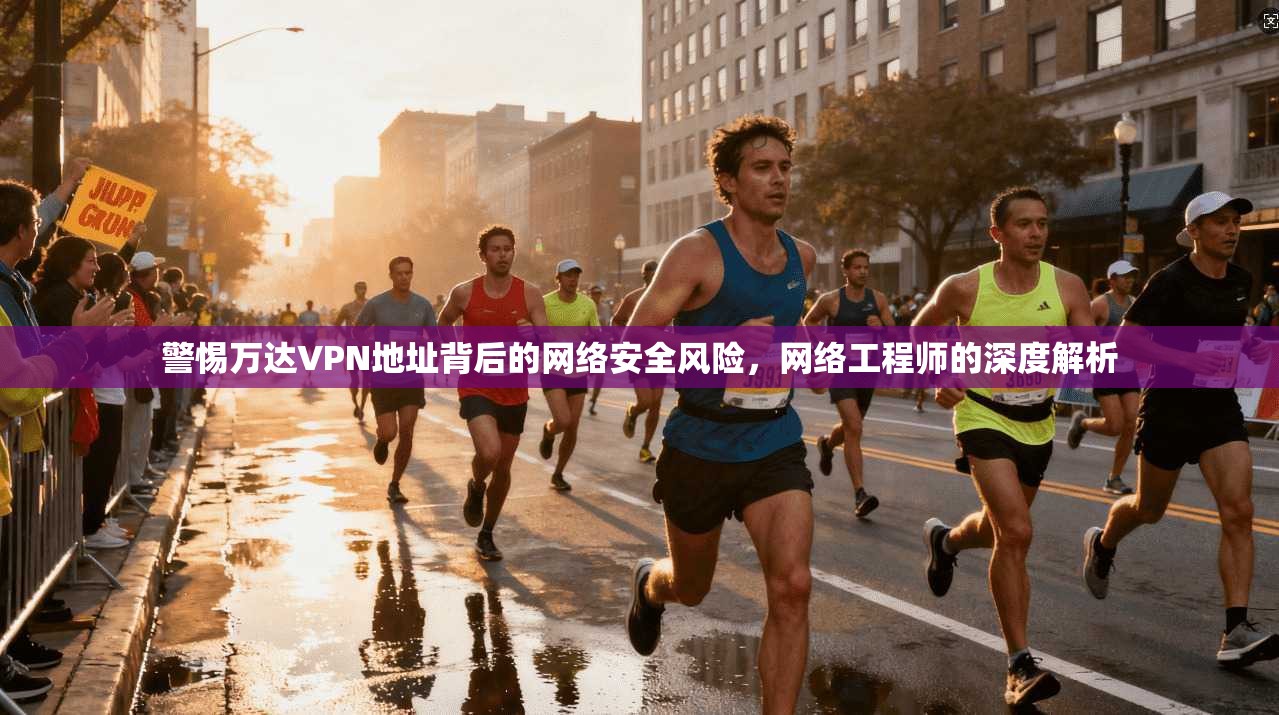 警惕万达VPN地址背后的网络安全风险，网络工程师的深度解析