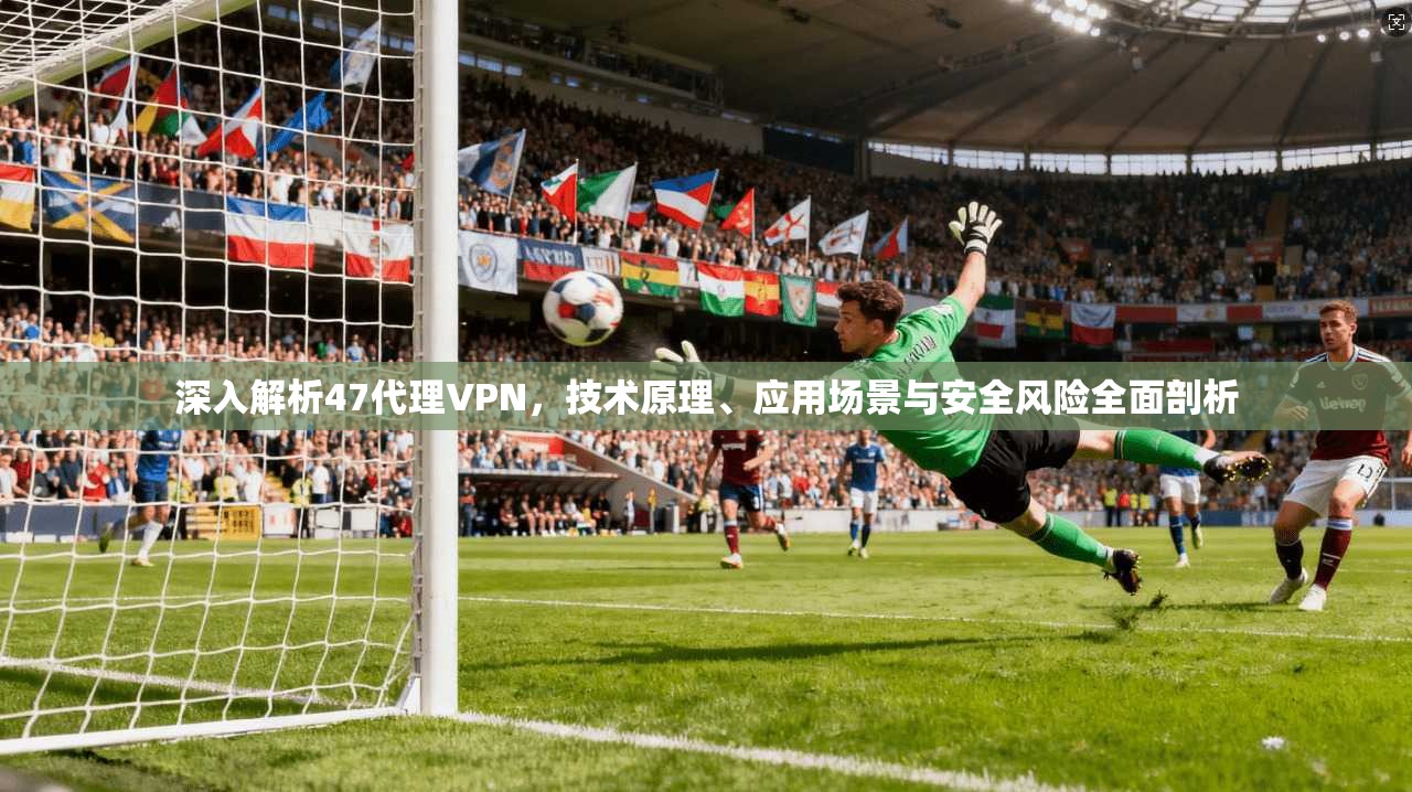深入解析47代理VPN，技术原理、应用场景与安全风险全面剖析