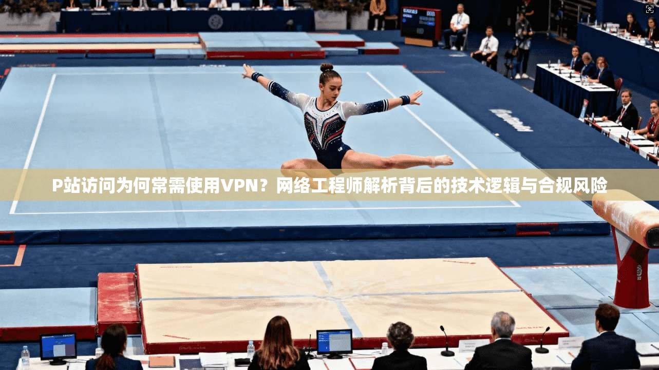P站访问为何常需使用VPN？网络工程师解析背后的技术逻辑与合规风险