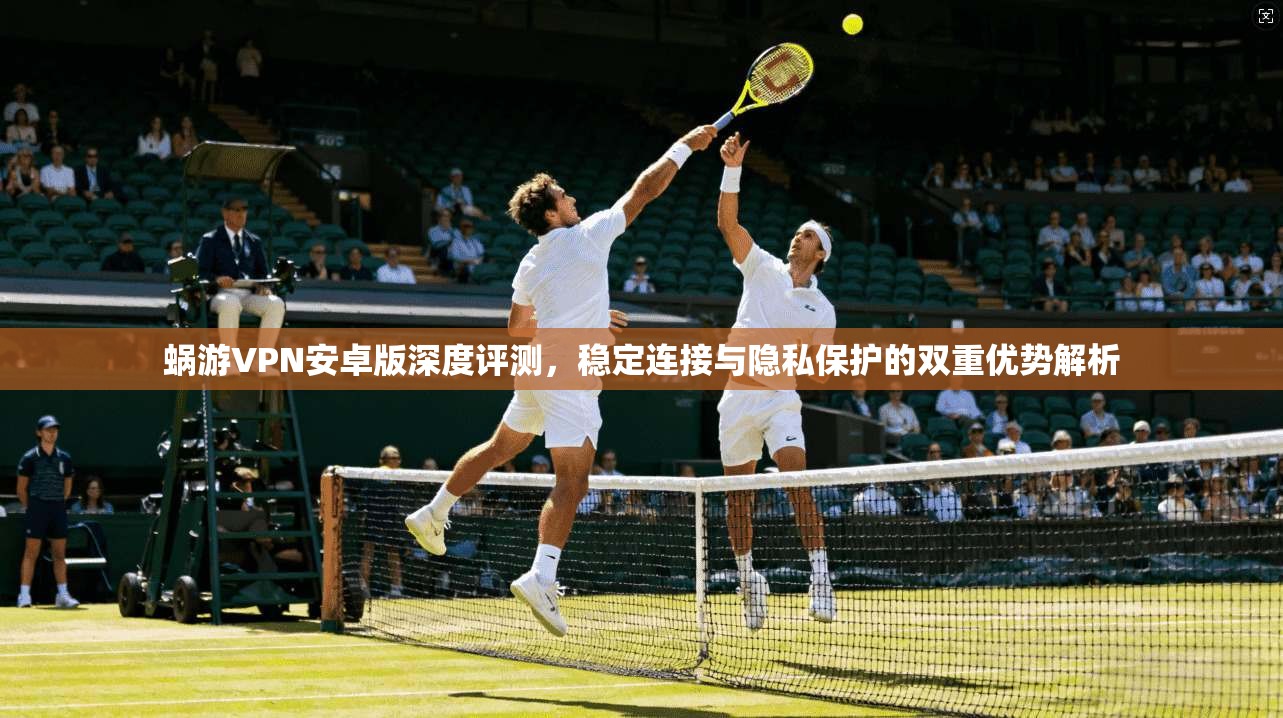 蜗游VPN安卓版深度评测，稳定连接与隐私保护的双重优势解析