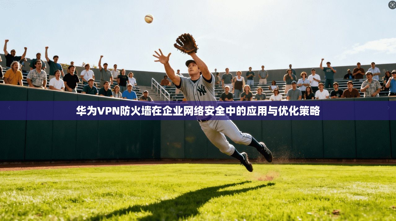 华为VPN防火墙在企业网络安全中的应用与优化策略
