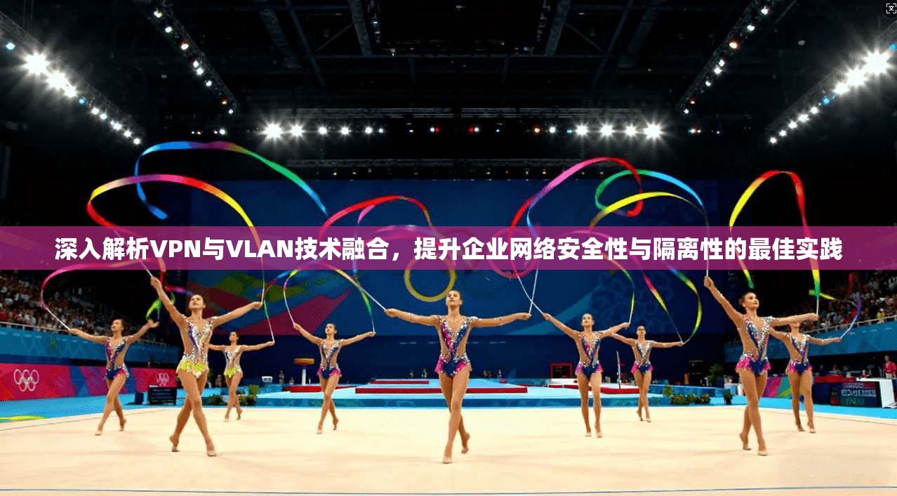 深入解析VPN与VLAN技术融合，提升企业网络安全性与隔离性的最佳实践