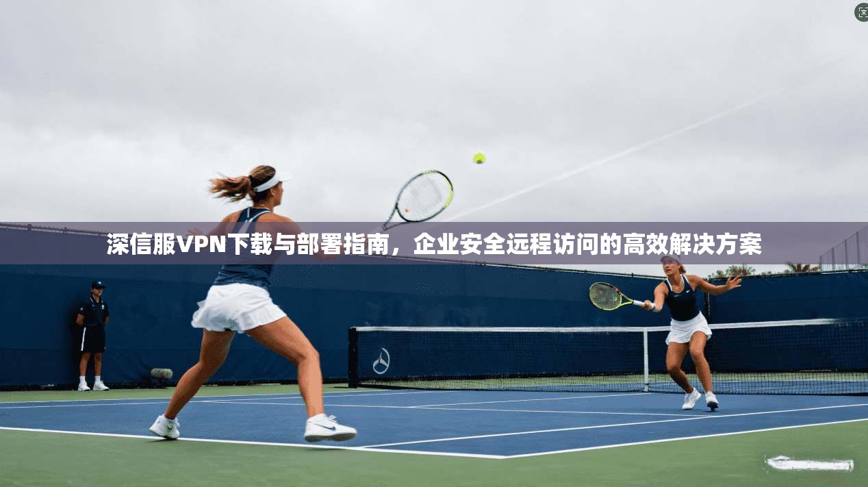 深信服VPN下载与部署指南，企业安全远程访问的高效解决方案