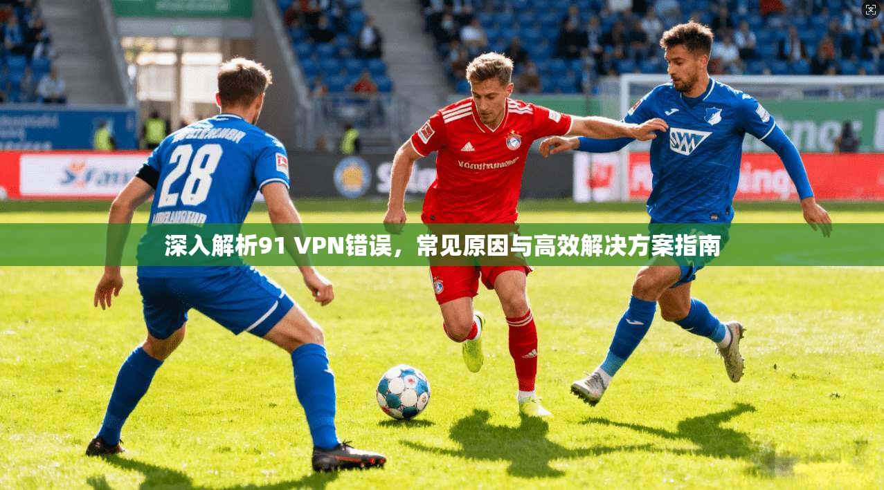 深入解析91 VPN错误，常见原因与高效解决方案指南