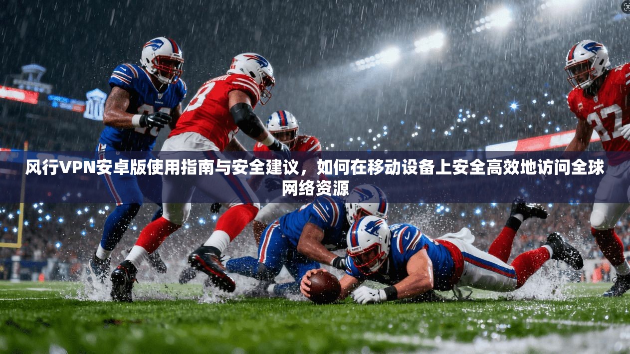 风行VPN安卓版使用指南与安全建议，如何在移动设备上安全高效地访问全球网络资源