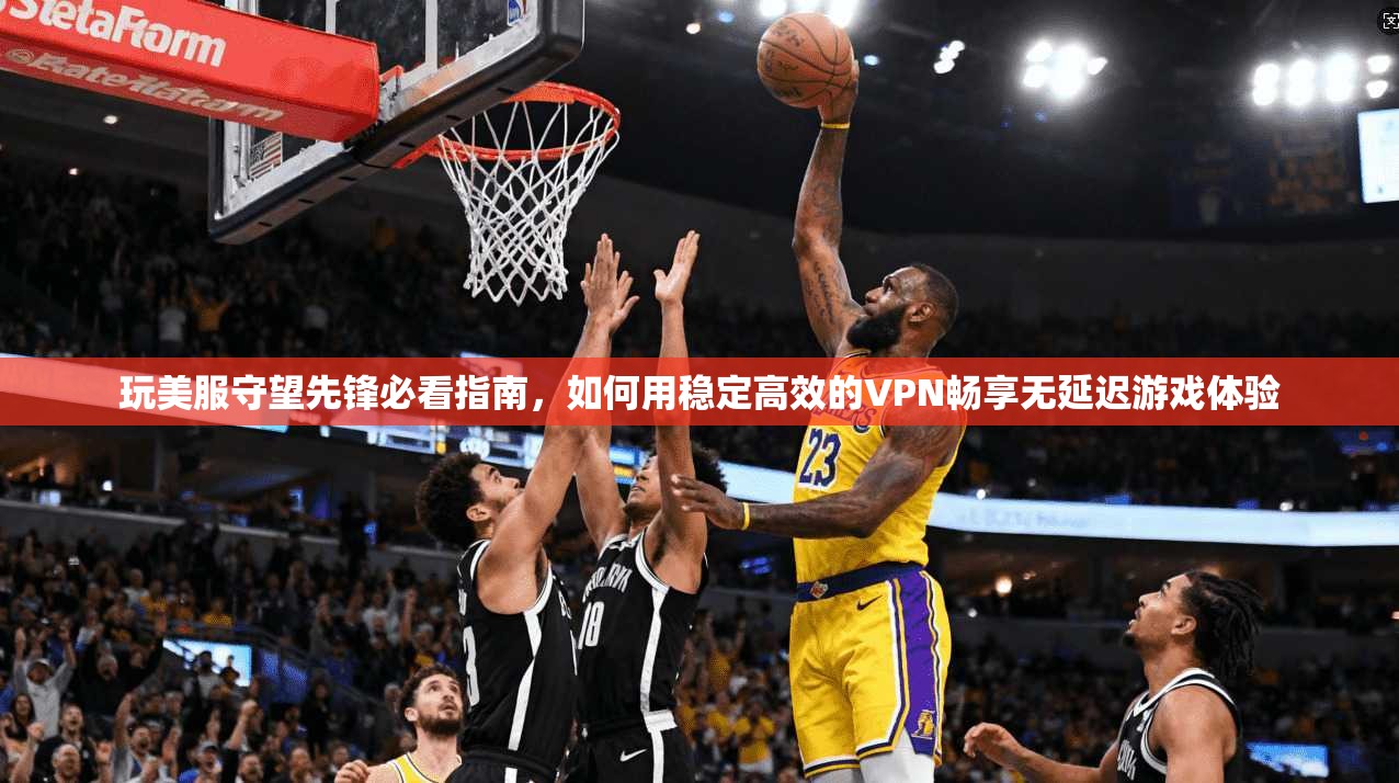 玩美服守望先锋必看指南，如何用稳定高效的VPN畅享无延迟游戏体验