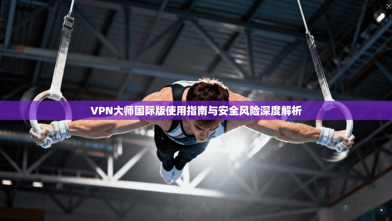 VPN大师国际版使用指南与安全风险深度解析