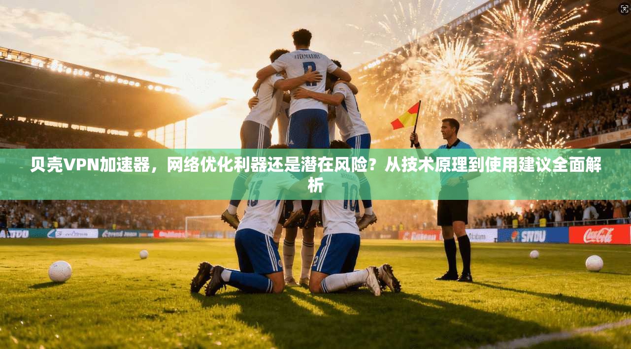 贝壳VPN加速器，网络优化利器还是潜在风险？从技术原理到使用建议全面解析