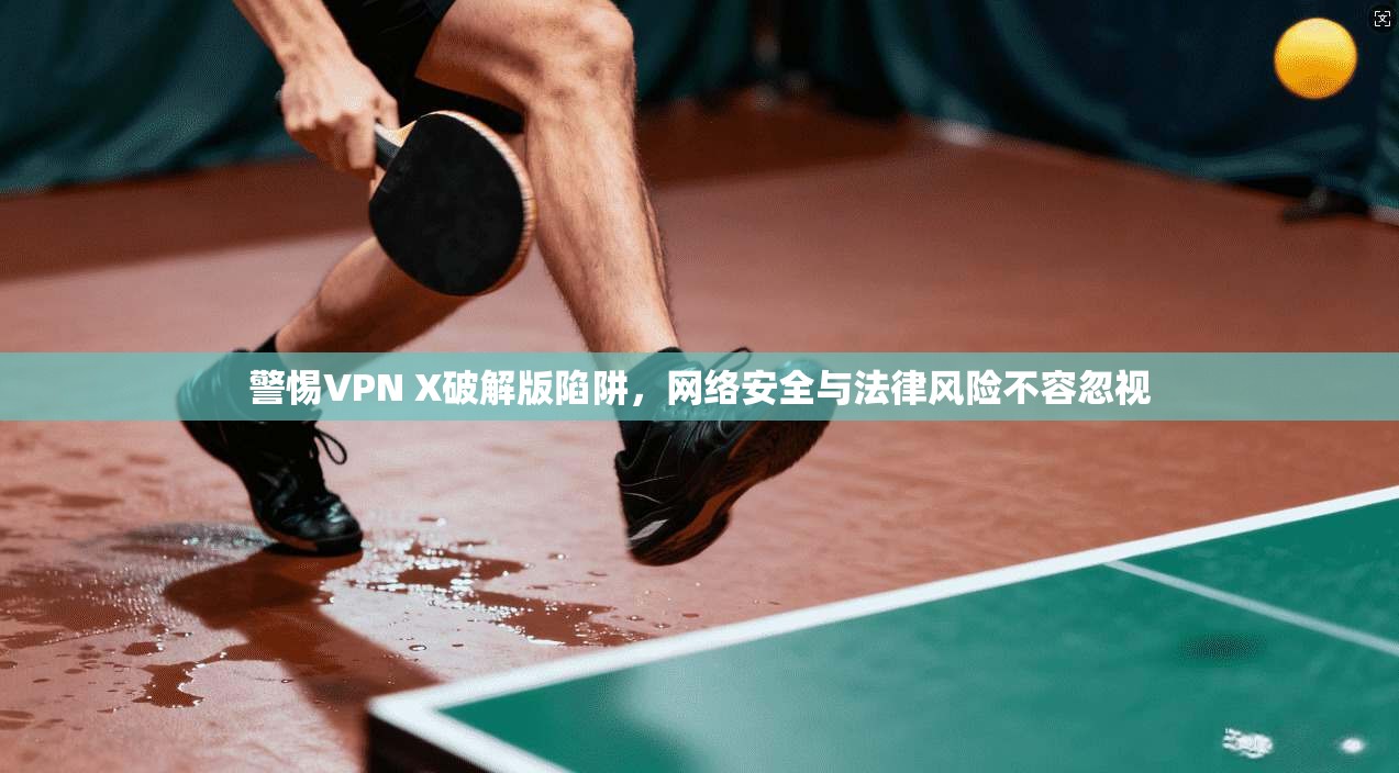 警惕VPN X破解版陷阱，网络安全与法律风险不容忽视