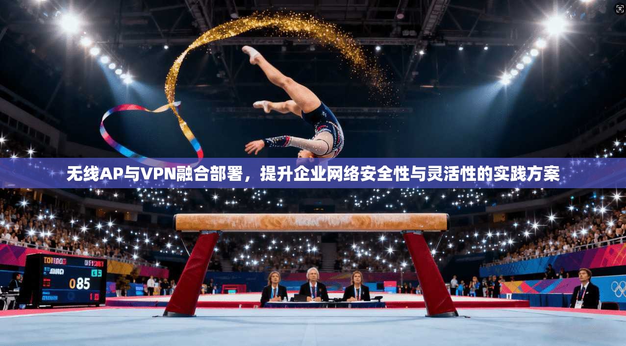 无线AP与VPN融合部署，提升企业网络安全性与灵活性的实践方案