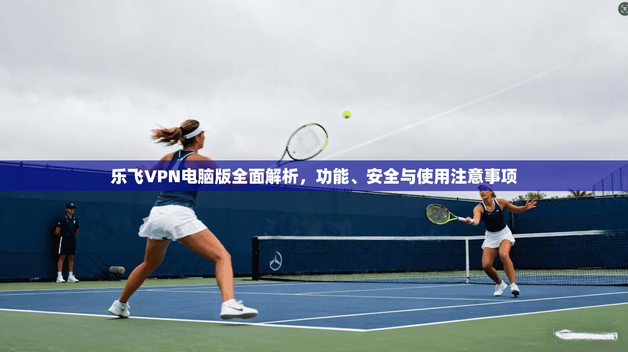 乐飞VPN电脑版全面解析，功能、安全与使用注意事项