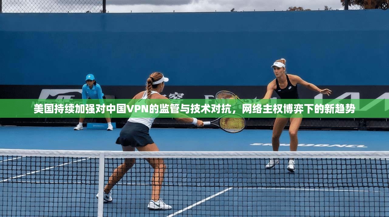 美国持续加强对中国VPN的监管与技术对抗，网络主权博弈下的新趋势