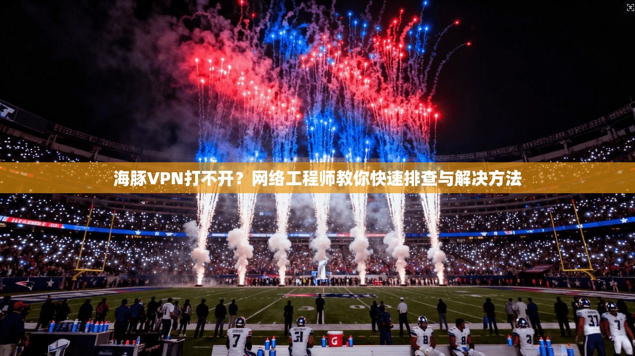 海豚VPN打不开？网络工程师教你快速排查与解决方法