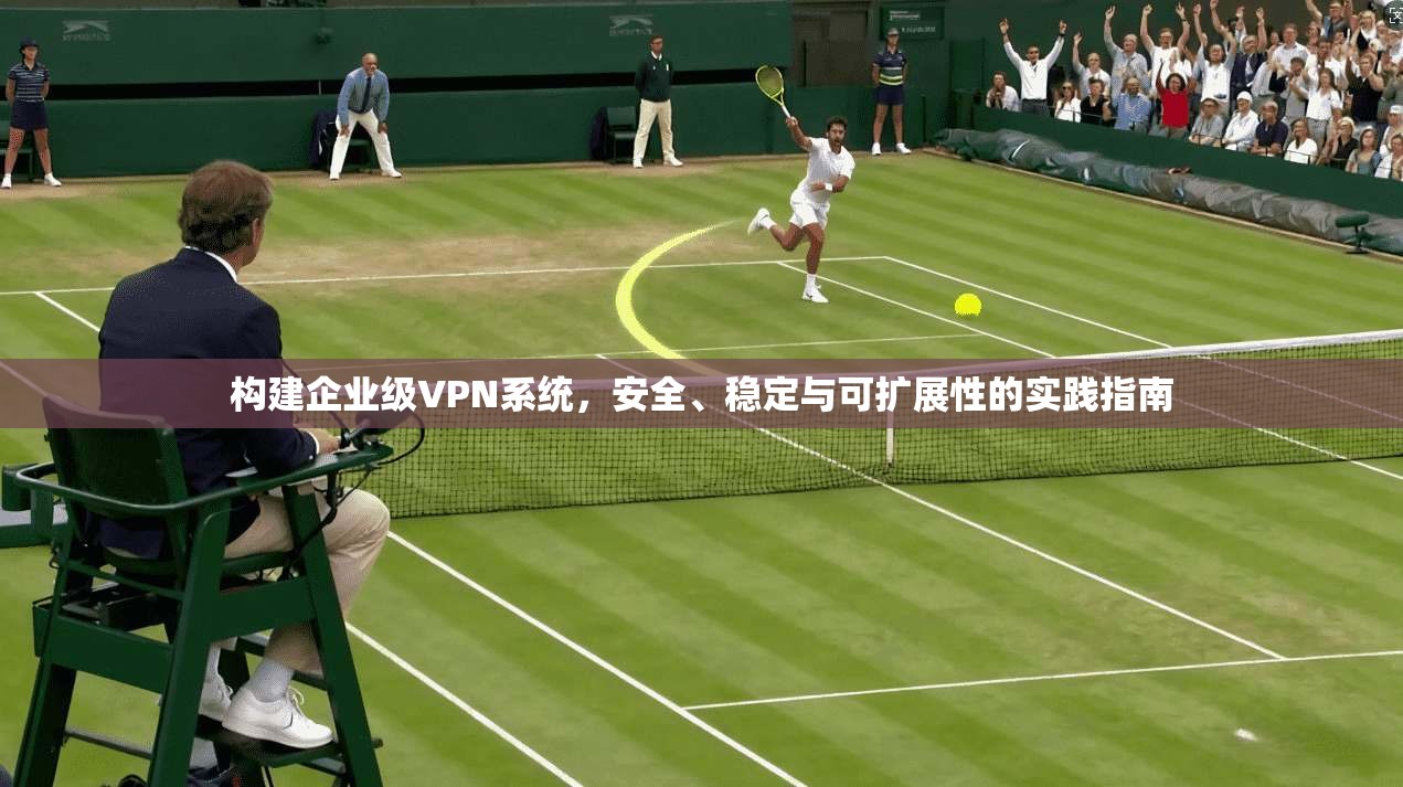 构建企业级VPN系统，安全、稳定与可扩展性的实践指南