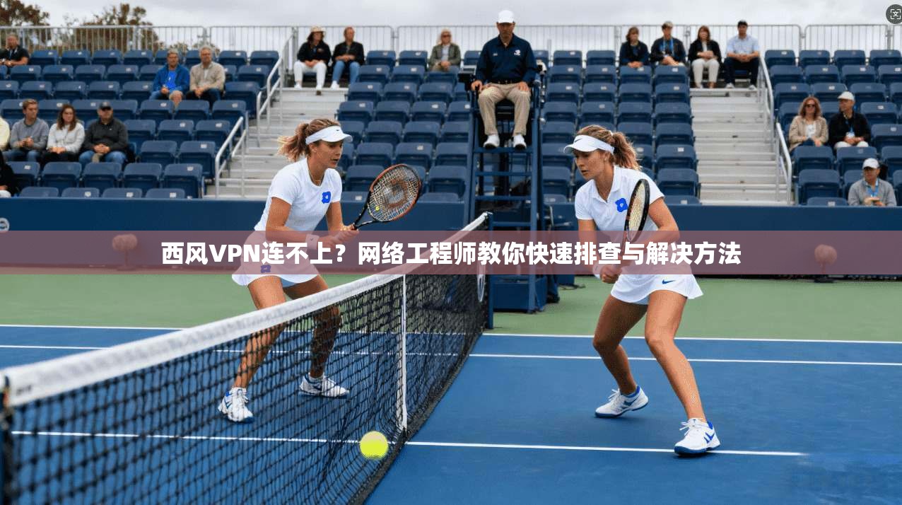 西风VPN连不上？网络工程师教你快速排查与解决方法