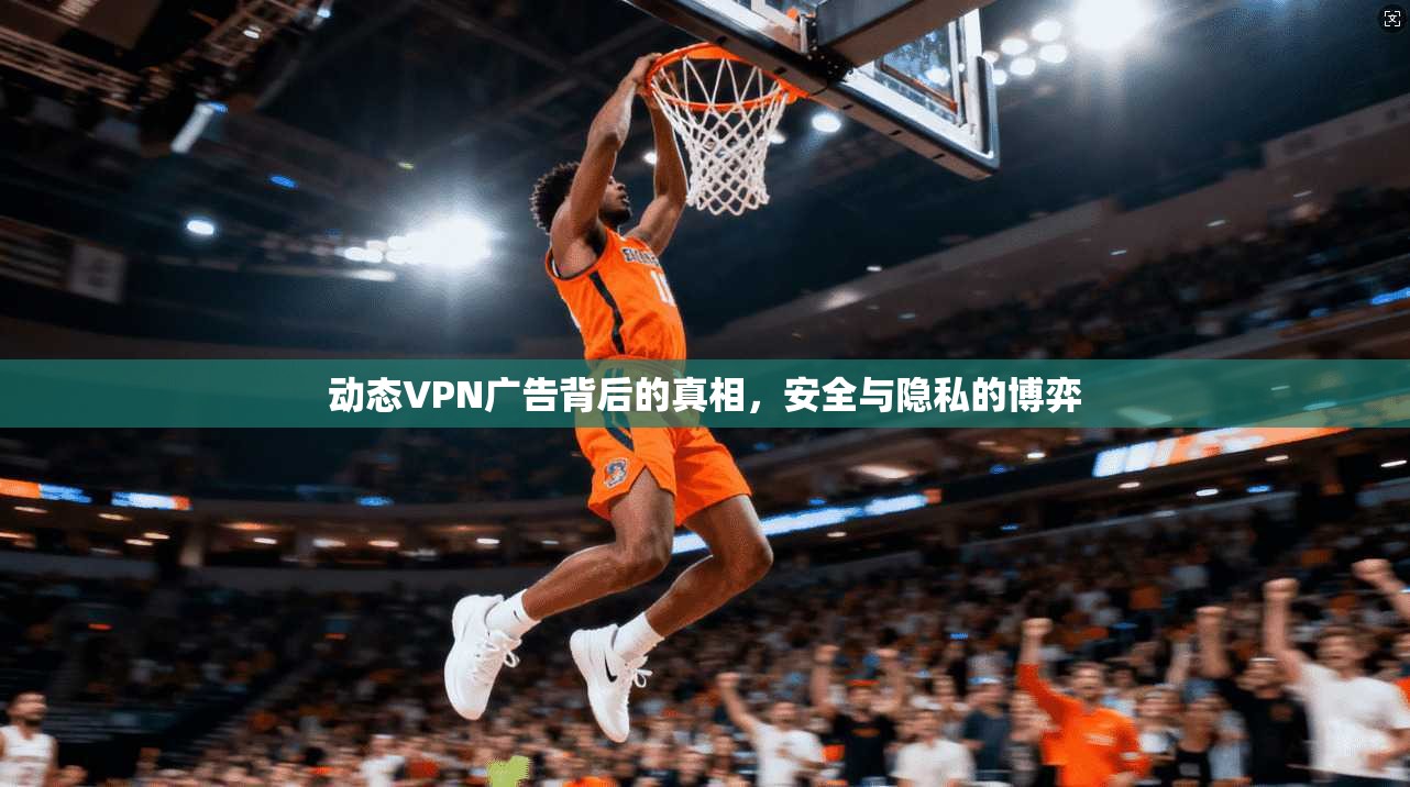 动态VPN广告背后的真相，安全与隐私的博弈