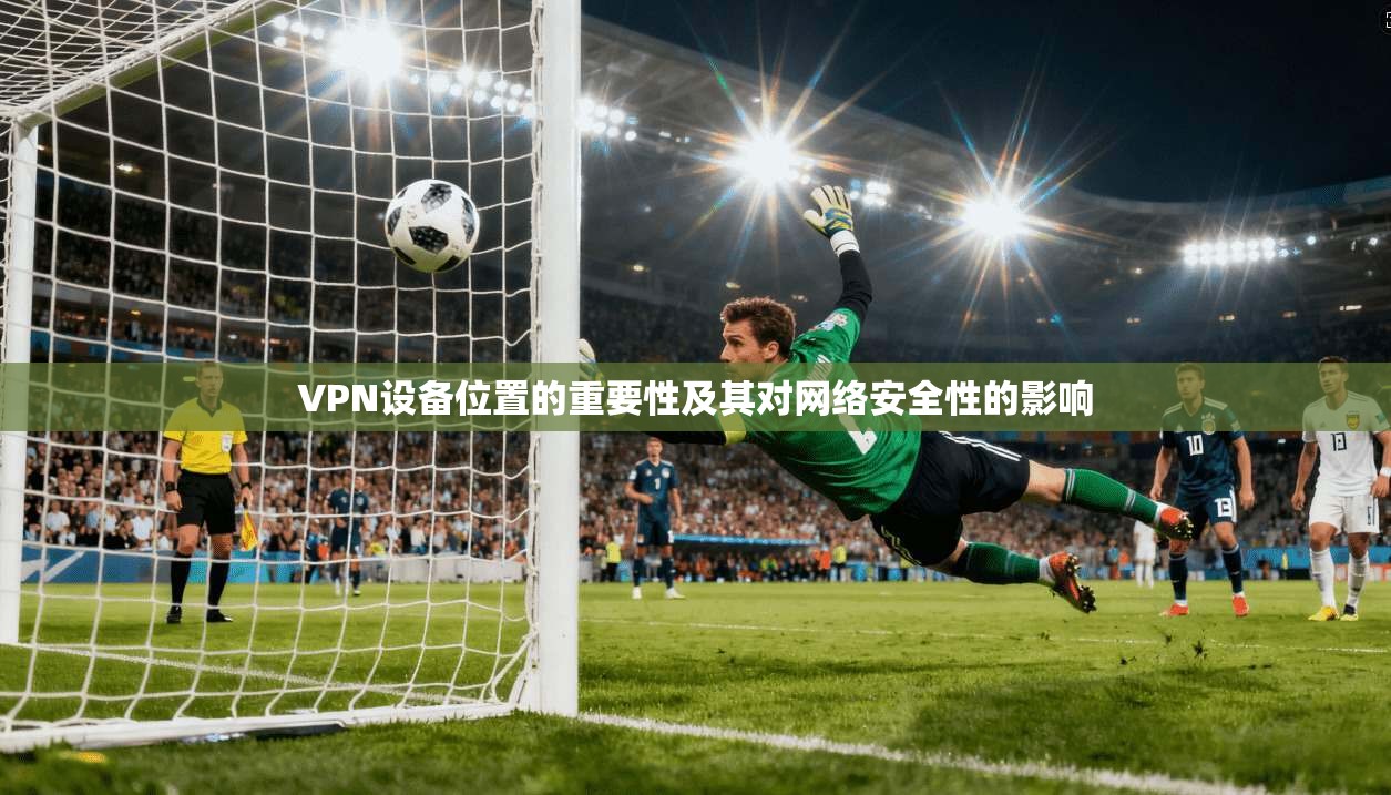VPN设备位置的重要性及其对网络安全性的影响