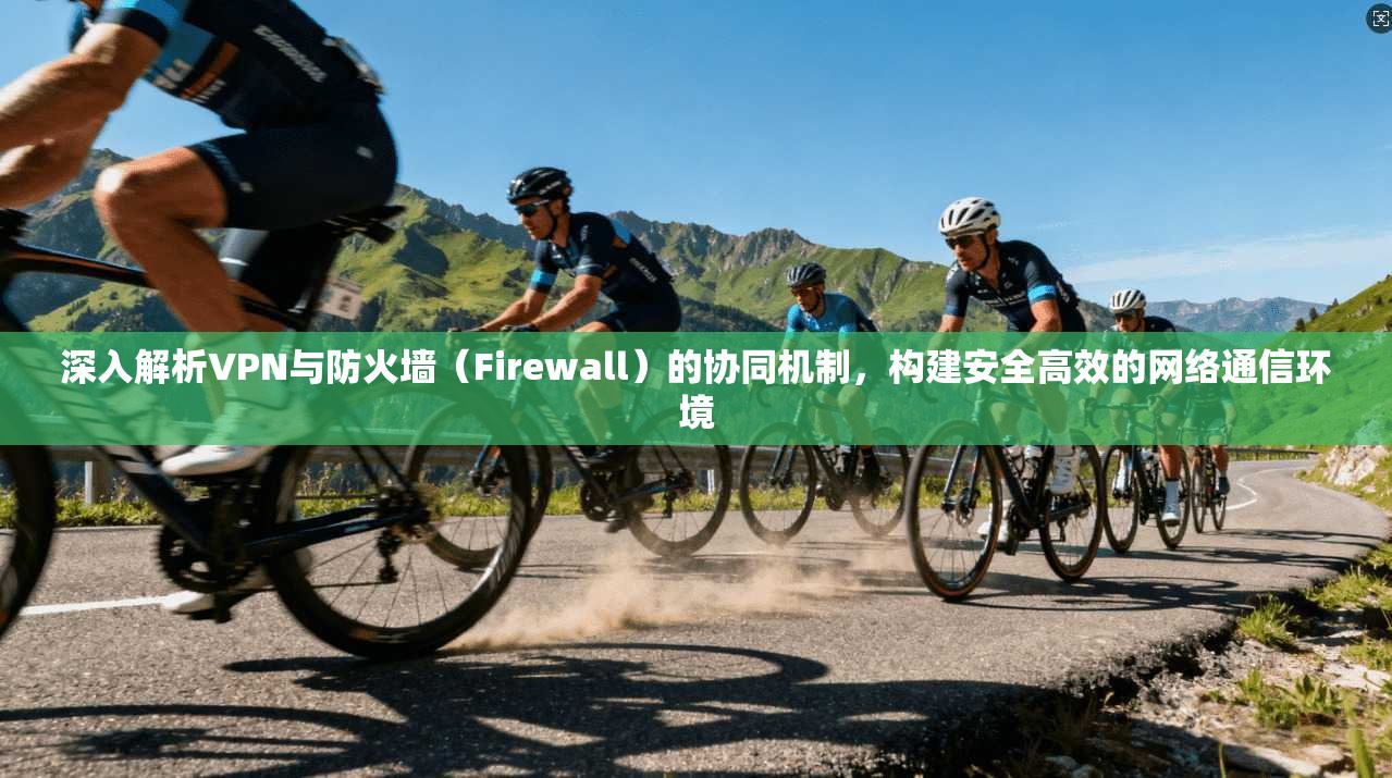 深入解析VPN与防火墙（Firewall）的协同机制，构建安全高效的网络通信环境
