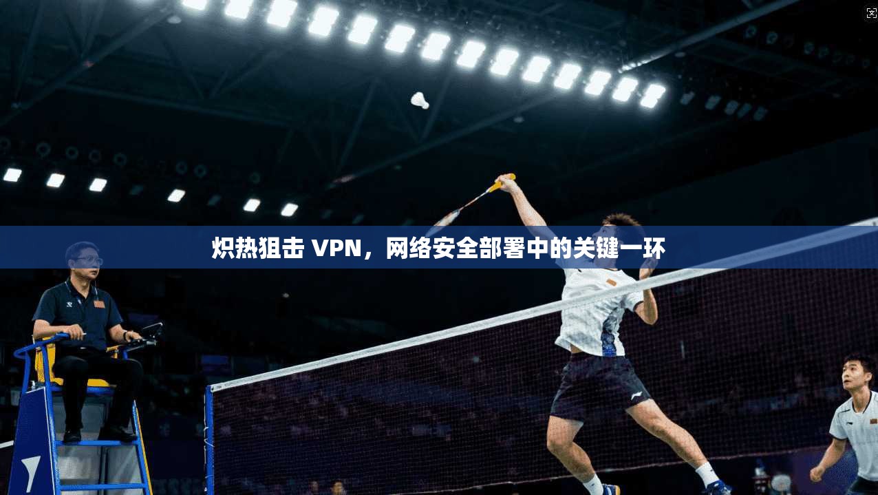 炽热狙击 VPN，网络安全部署中的关键一环