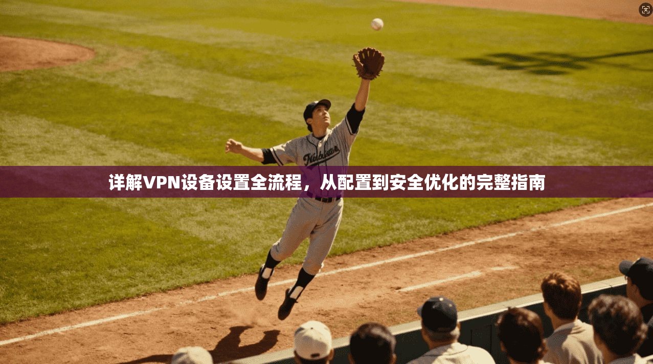 详解VPN设备设置全流程，从配置到安全优化的完整指南