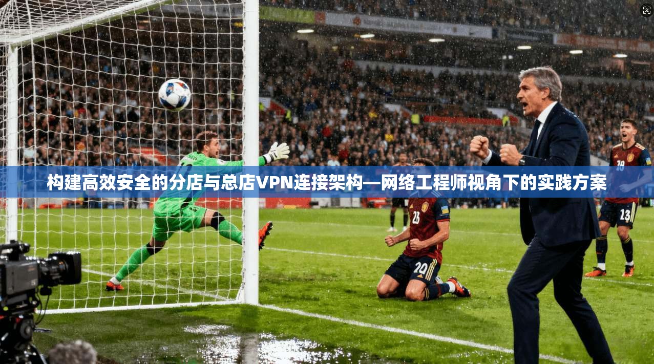 构建高效安全的分店与总店VPN连接架构—网络工程师视角下的实践方案