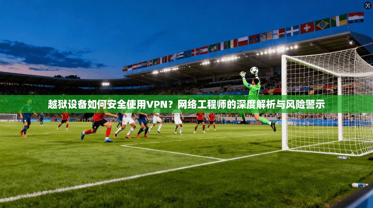 越狱设备如何安全使用VPN？网络工程师的深度解析与风险警示