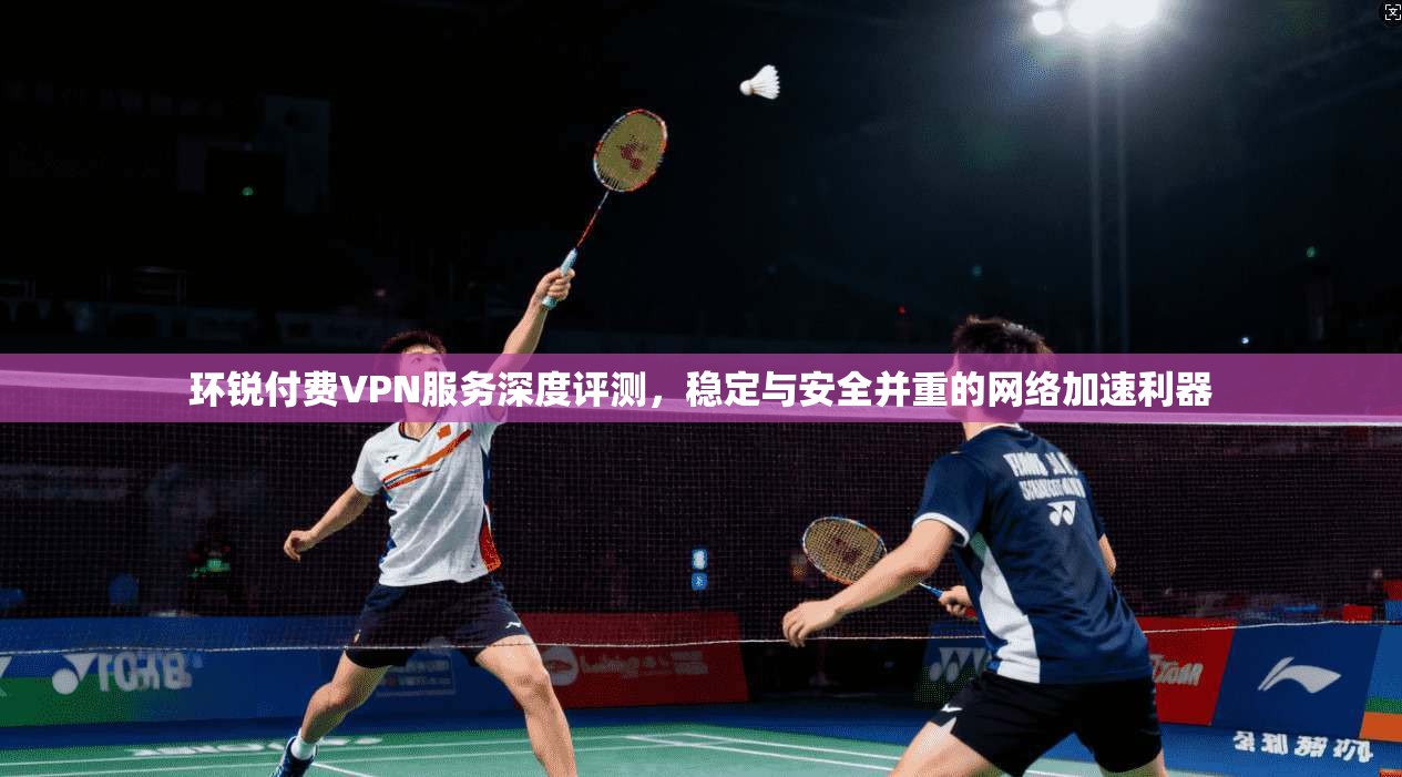 环锐付费VPN服务深度评测，稳定与安全并重的网络加速利器