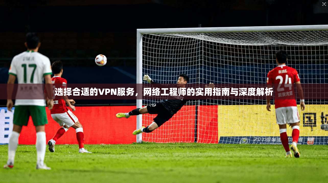 选择合适的VPN服务，网络工程师的实用指南与深度解析