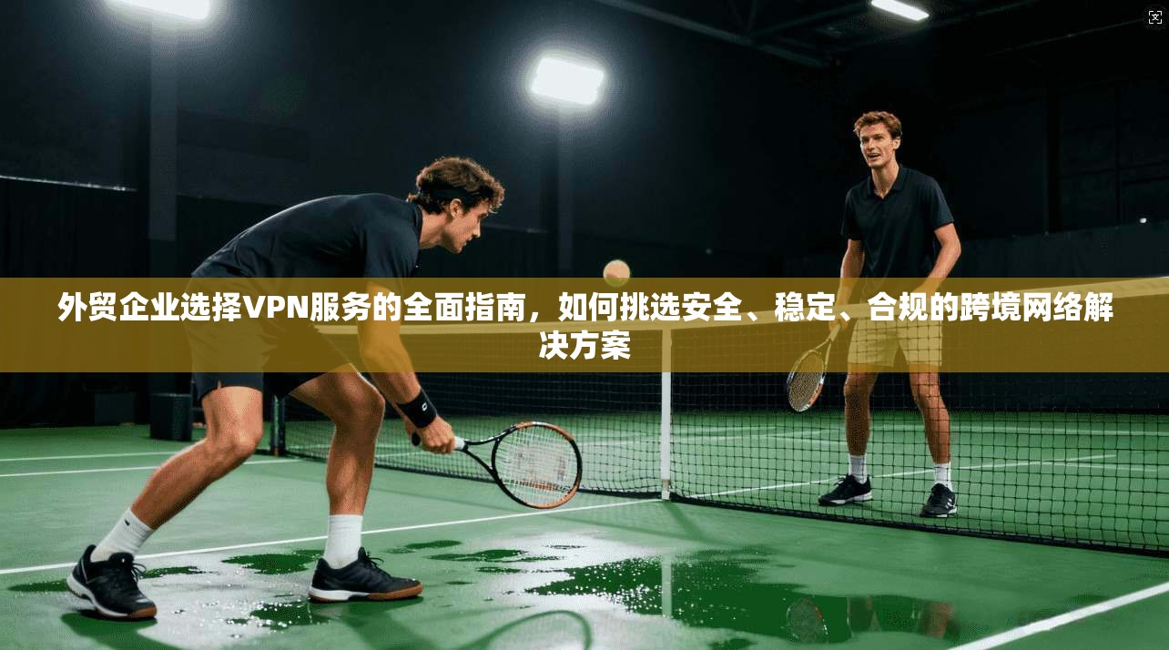 外贸企业选择VPN服务的全面指南，如何挑选安全、稳定、合规的跨境网络解决方案