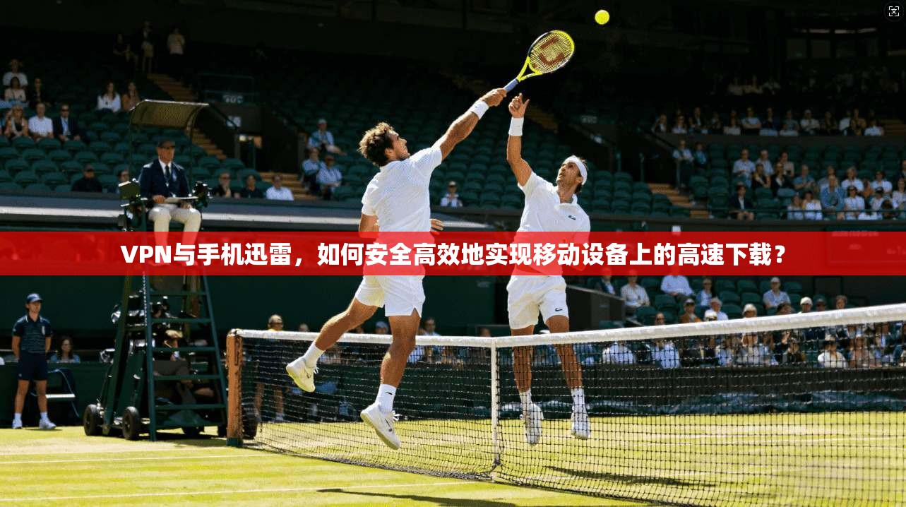 VPN与手机迅雷，如何安全高效地实现移动设备上的高速下载？