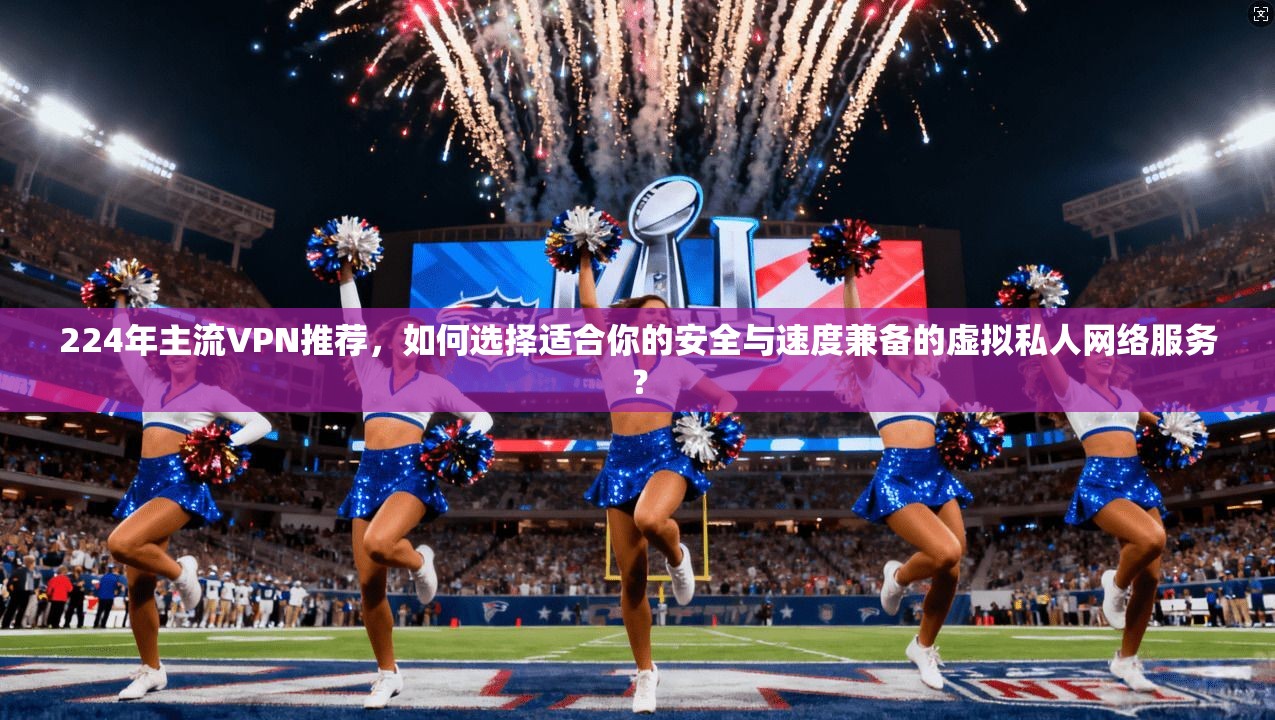 224年主流VPN推荐，如何选择适合你的安全与速度兼备的虚拟私人网络服务？