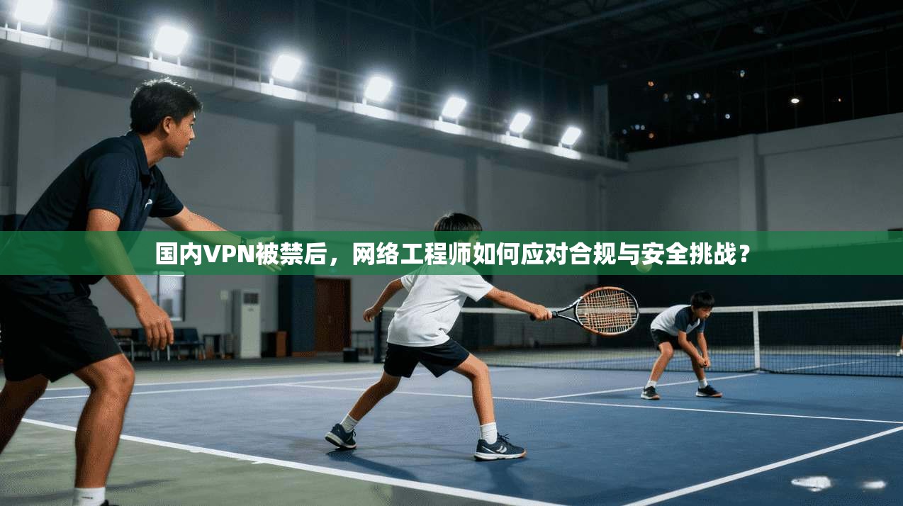国内VPN被禁后，网络工程师如何应对合规与安全挑战？