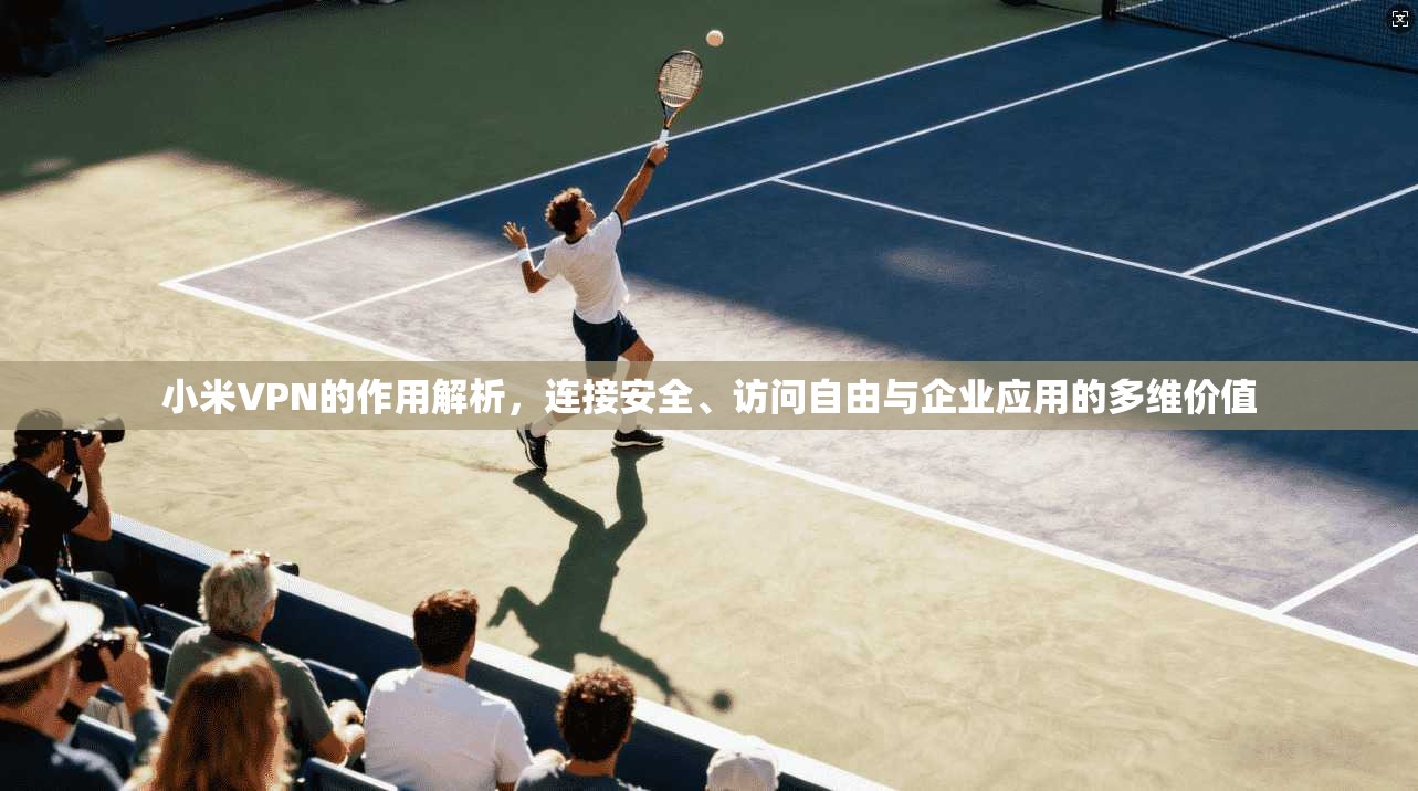 小米VPN的作用解析，连接安全、访问自由与企业应用的多维价值