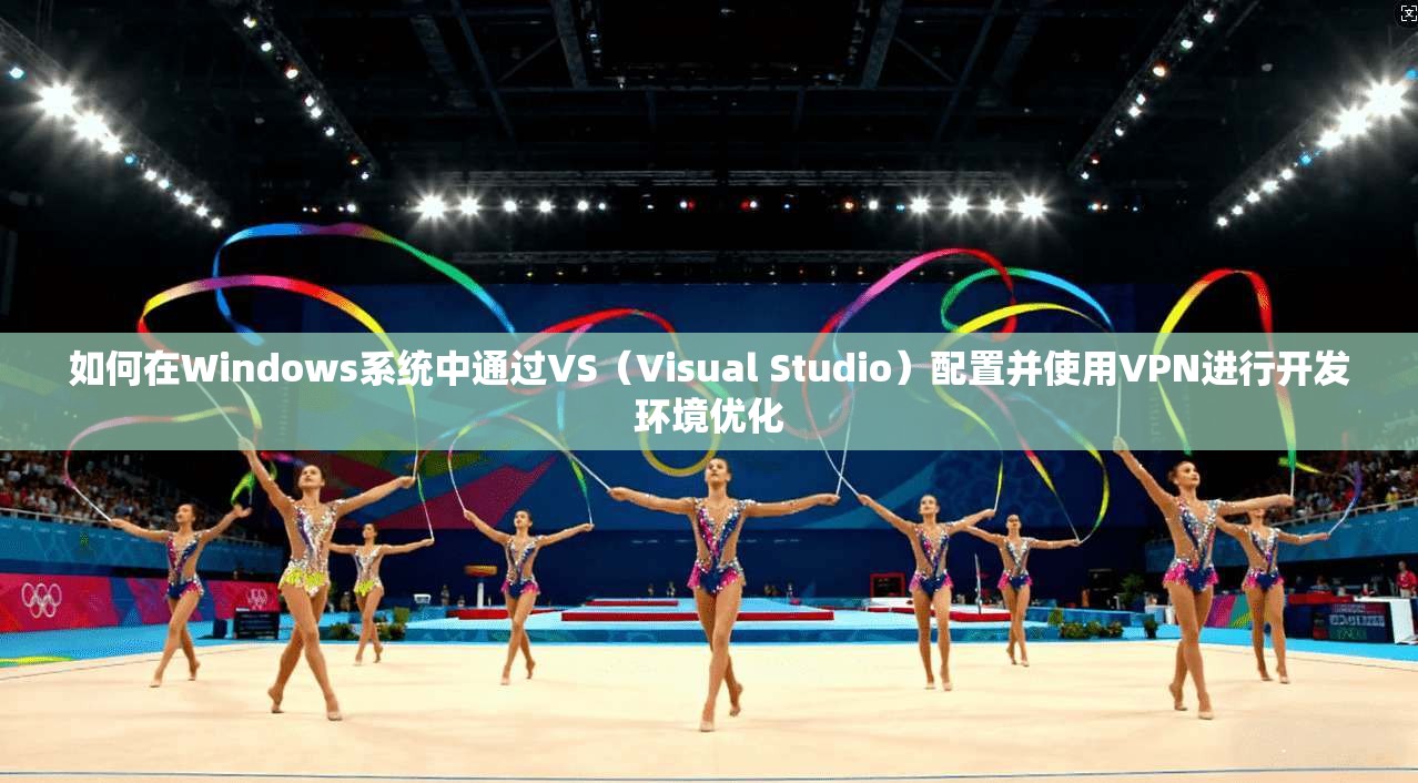 如何在Windows系统中通过VS（Visual Studio）配置并使用VPN进行开发环境优化