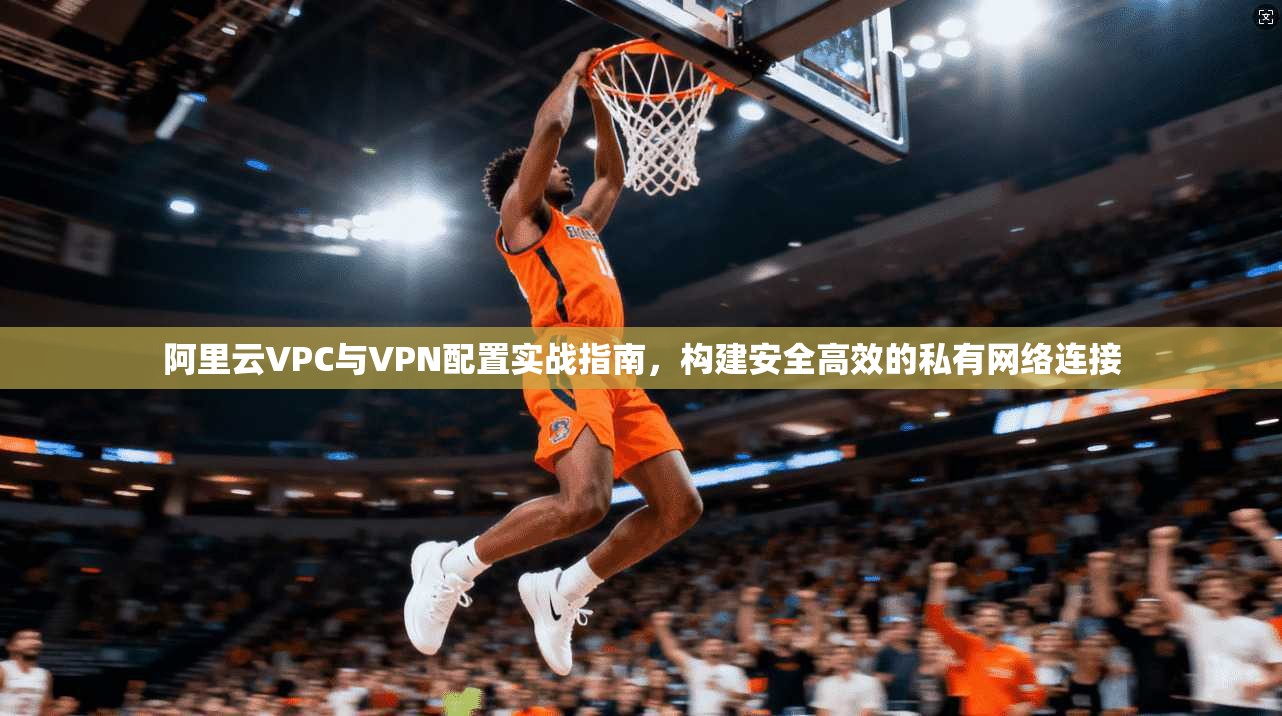 阿里云VPC与VPN配置实战指南，构建安全高效的私有网络连接