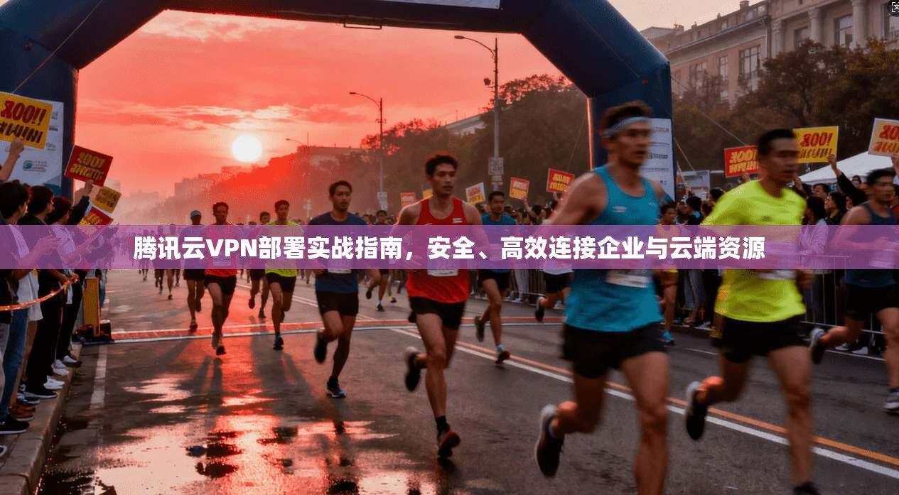 腾讯云VPN部署实战指南，安全、高效连接企业与云端资源
