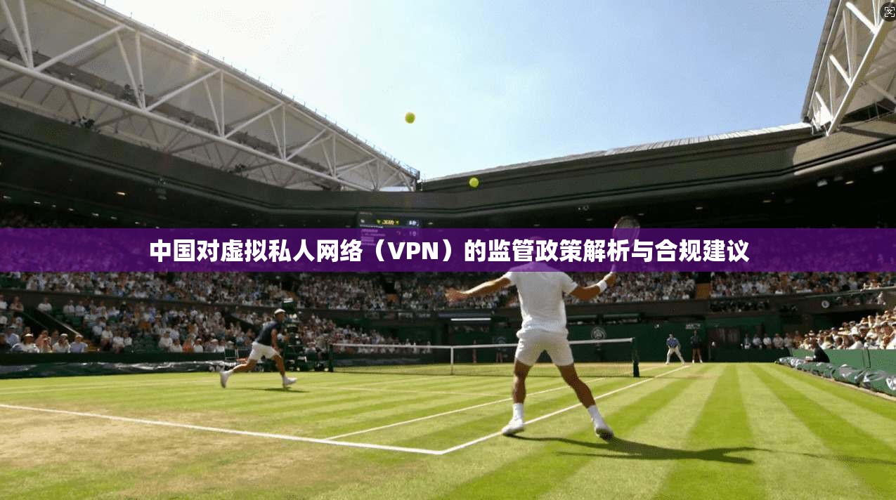 中国对虚拟私人网络（VPN）的监管政策解析与合规建议