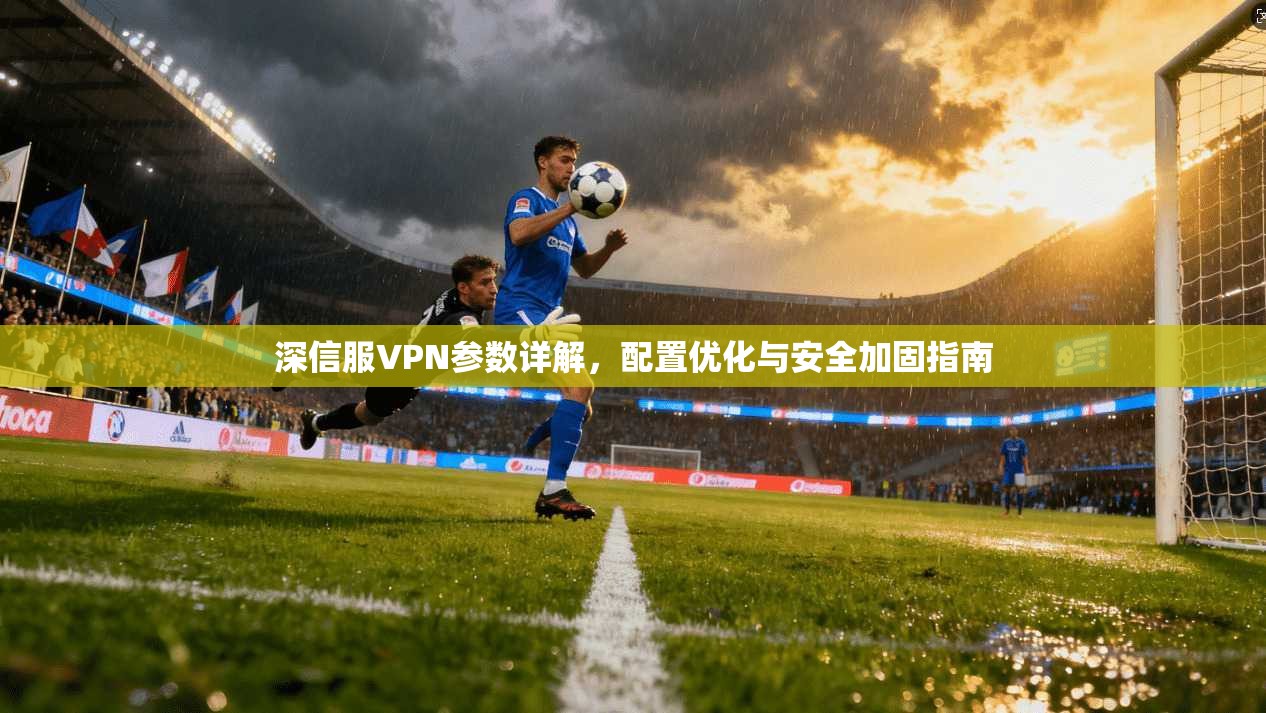 深信服VPN参数详解，配置优化与安全加固指南