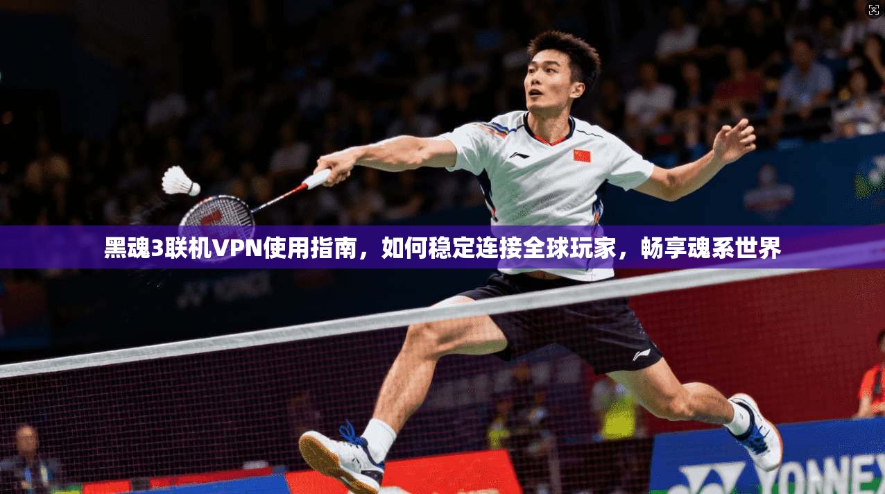 黑魂3联机VPN使用指南，如何稳定连接全球玩家，畅享魂系世界