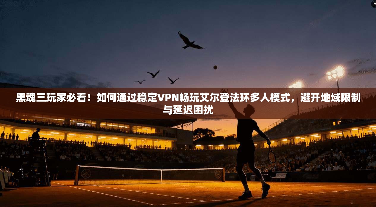 黑魂三玩家必看！如何通过稳定VPN畅玩艾尔登法环多人模式，避开地域限制与延迟困扰