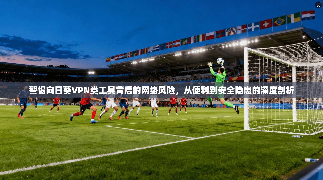 警惕向日葵VPN类工具背后的网络风险，从便利到安全隐患的深度剖析