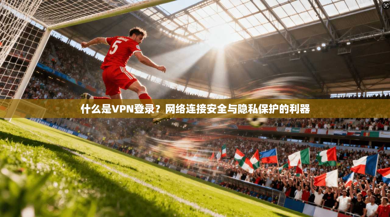 什么是VPN登录？网络连接安全与隐私保护的利器