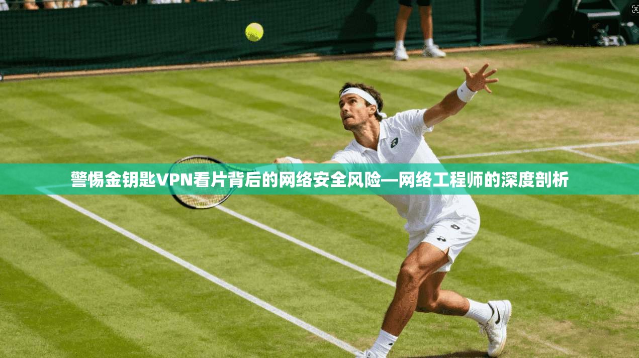 警惕金钥匙VPN看片背后的网络安全风险—网络工程师的深度剖析
