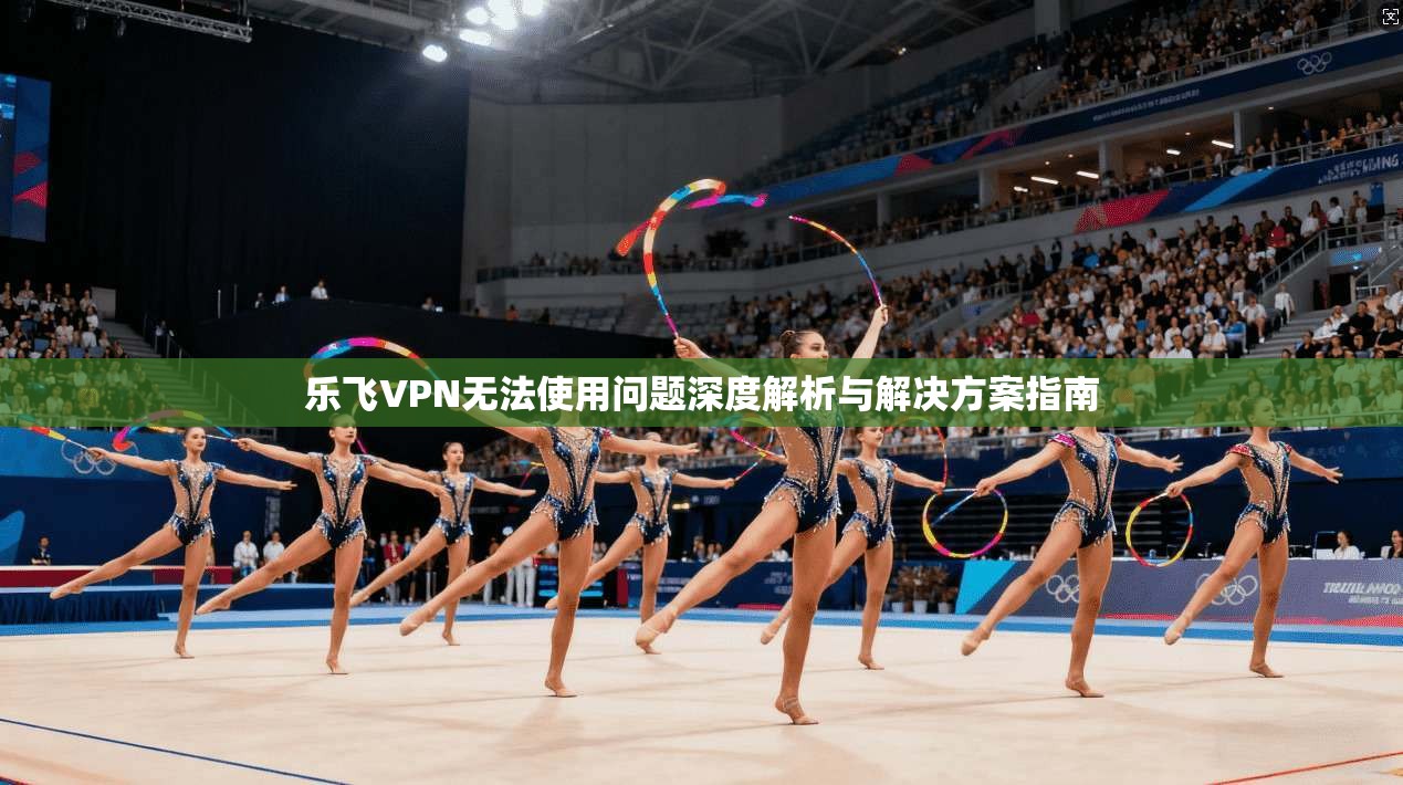 乐飞VPN无法使用问题深度解析与解决方案指南