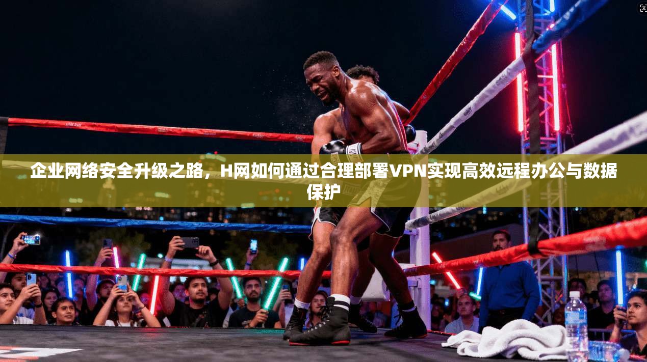 企业网络安全升级之路，H网如何通过合理部署VPN实现高效远程办公与数据保护