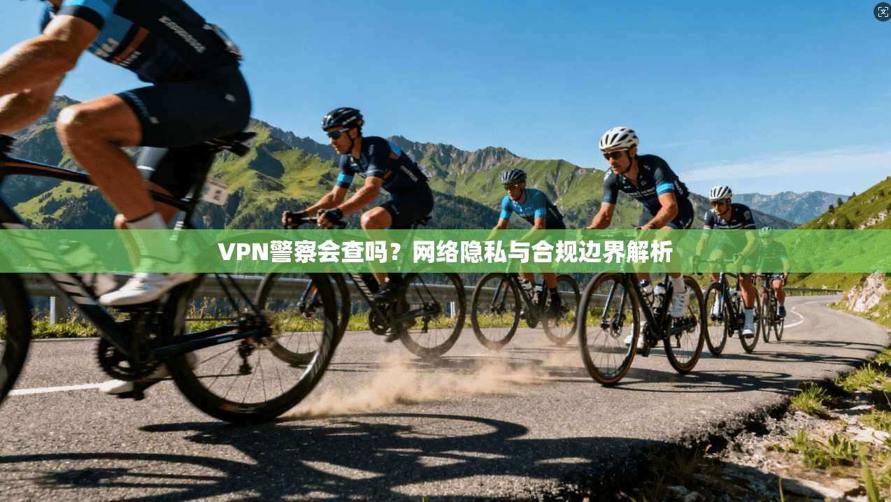 VPN警察会查吗？网络隐私与合规边界解析
